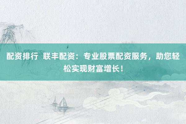 配资排行  联丰配资：专业股票配资服务，助您轻松实现财富增长！