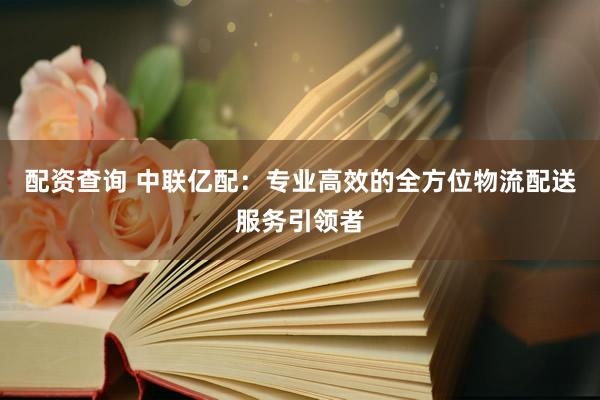 配资查询 中联亿配：专业高效的全方位物流配送服务引领者