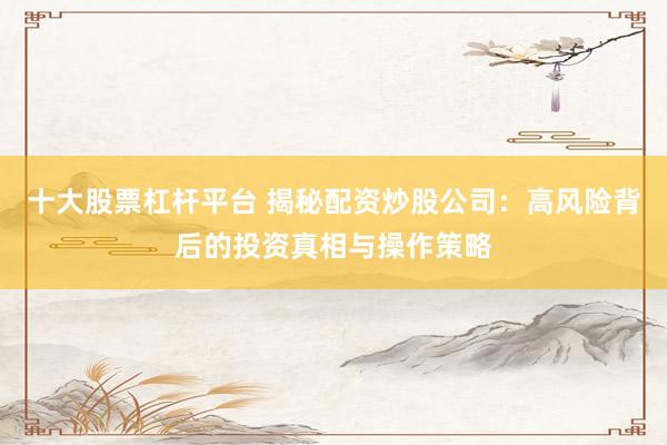 十大股票杠杆平台 揭秘配资炒股公司：高风险背后的投资真相与操作策略
