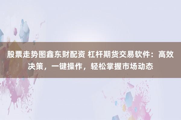 股票走势图鑫东财配资 杠杆期货交易软件：高效决策，一键操作，轻松掌握市场动态