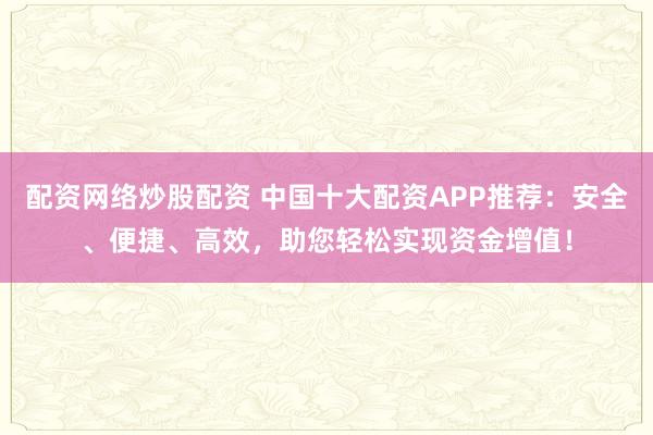 配资网络炒股配资 中国十大配资APP推荐：安全、便捷、高效，助您轻松实现资金增值！
