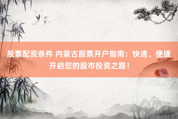 股票配资条件 内蒙古股票开户指南：快速、便捷开启您的股市投资之路！