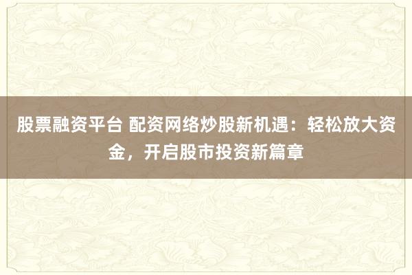 股票融资平台 配资网络炒股新机遇：轻松放大资金，开启股市投资新篇章