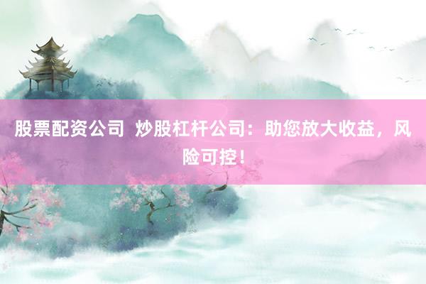 股票配资公司  炒股杠杆公司：助您放大收益，风险可控！