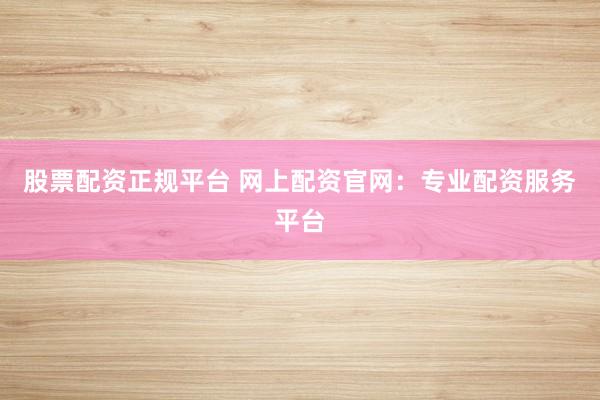 股票配资正规平台 网上配资官网：专业配资服务平台