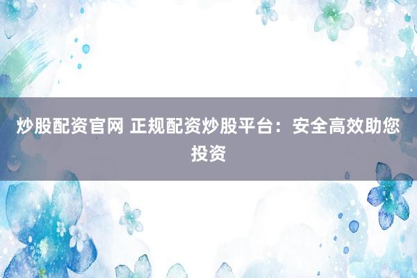 炒股配资官网 正规配资炒股平台：安全高效助您投资