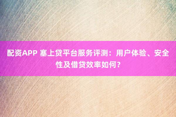 配资APP 塞上贷平台服务评测：用户体验、安全性及借贷效率如何？