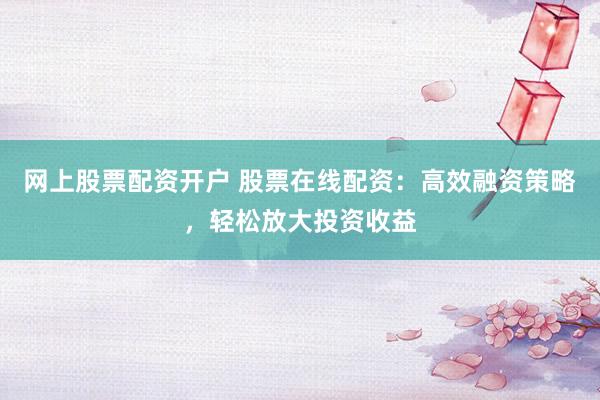 网上股票配资开户 股票在线配资：高效融资策略，轻松放大投资收益