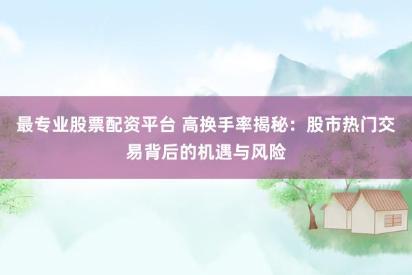 最专业股票配资平台 高换手率揭秘：股市热门交易背后的机遇与风险