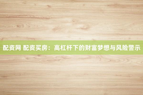 配资网 配资买房：高杠杆下的财富梦想与风险警示