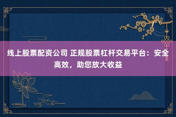 线上股票配资公司 正规股票杠杆交易平台:安全高效,助您放大收益