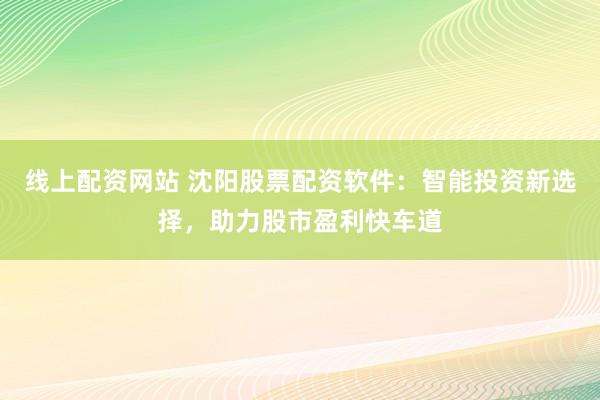 线上配资网站 沈阳股票配资软件：智能投资新选择，助力股市盈利快车道