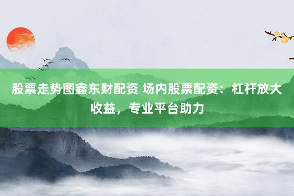 股票走势图鑫东财配资 场内股票配资：杠杆放大收益，专业平台助力