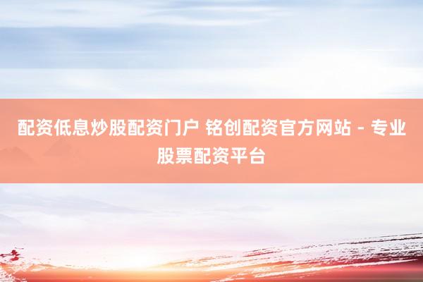 配资低息炒股配资门户 铭创配资官方网站 - 专业股票配资平台