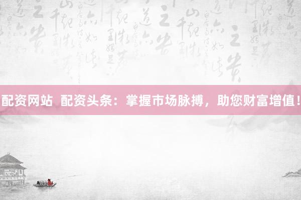 配资网站  配资头条：掌握市场脉搏，助您财富增值！