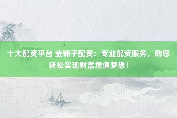 十大配资平台 金铺子配资：专业配资服务，助您轻松实现财富增值梦想！