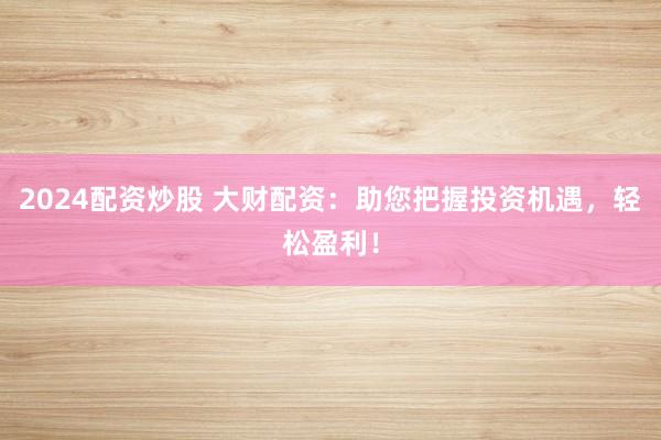 2024配资炒股 大财配资：助您把握投资机遇，轻松盈利！