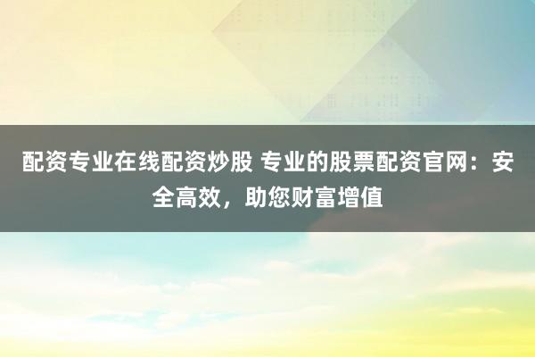 配资专业在线配资炒股 专业的股票配资官网：安全高效，助您财富增值