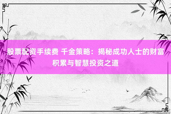股票配资手续费 千金策略：揭秘成功人士的财富积累与智慧投资之道