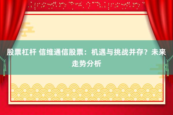 股票杠杆 信维通信股票：机遇与挑战并存？未来走势分析