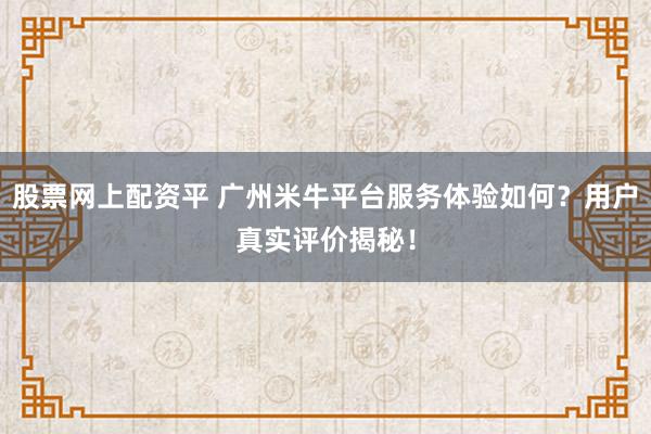股票网上配资平 广州米牛平台服务体验如何?用户真实评价揭秘!