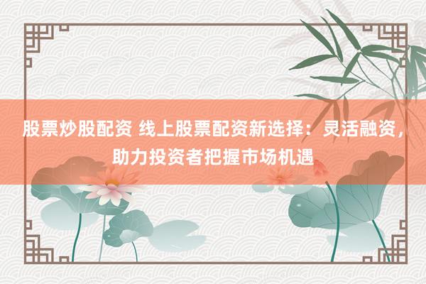 股票炒股配资 线上股票配资新选择:灵活融资,助力投资者把握市场机遇
