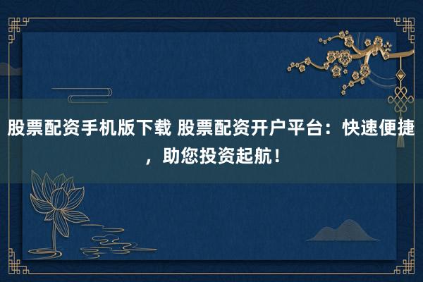 股票配资手机版下载 股票配资开户平台:快速便捷,助您投资起航!