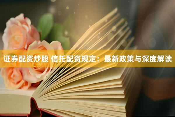 证券配资炒股 信托配资规定:最新政策与深度解读