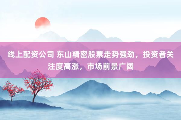 线上配资公司 东山精密股票走势强劲，投资者关注度高涨，市场前景广阔