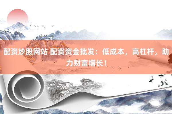配资炒股网站 配资资金批发：低成本，高杠杆，助力财富增长！