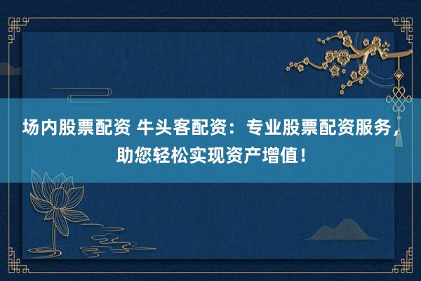 场内股票配资 牛头客配资：专业股票配资服务，助您轻松实现资产增值！