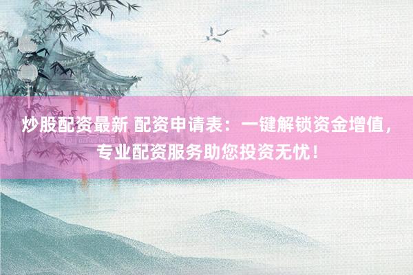 炒股配资最新 配资申请表：一键解锁资金增值，专业配资服务助您投资无忧！