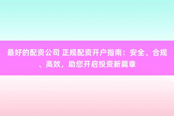 最好的配资公司 正规配资开户指南：安全、合规、高效，助您开启投资新篇章
