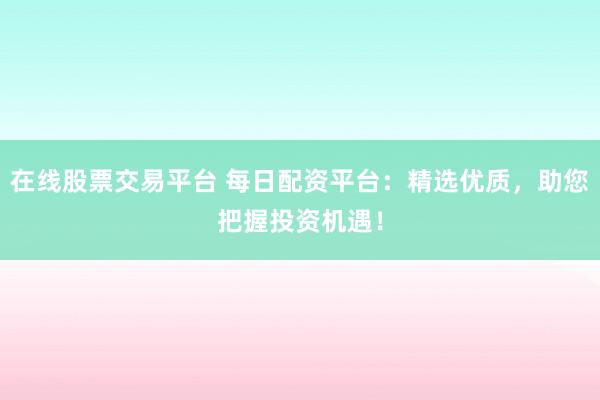 在线股票交易平台 每日配资平台：精选优质，助您把握投资机遇！