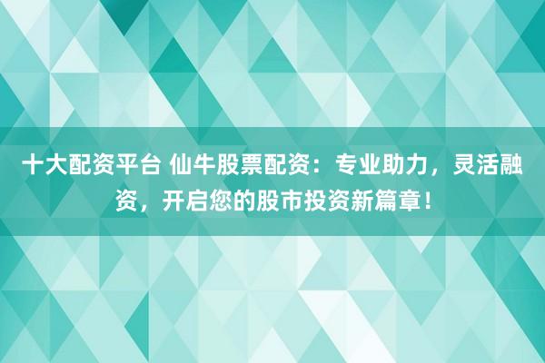 十大配资平台 仙牛股票配资：专业助力，灵活融资，开启您的股市投资新篇章！