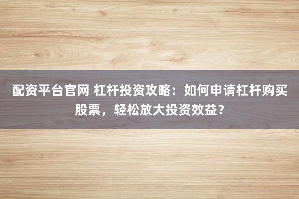 配资平台官网 杠杆投资攻略：如何申请杠杆购买股票，轻松放大投资效益？