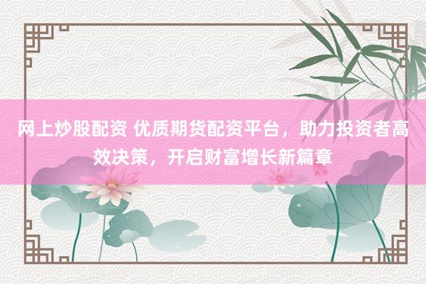 网上炒股配资 优质期货配资平台，助力投资者高效决策，开启财富增长新篇章