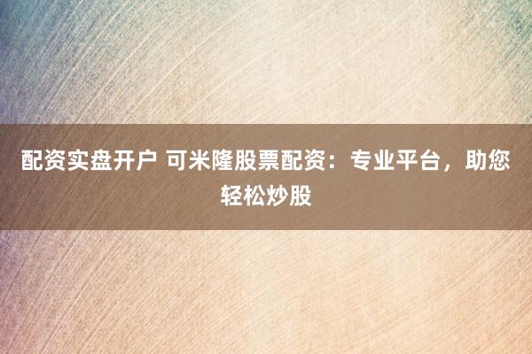 配资实盘开户 可米隆股票配资：专业平台，助您轻松炒股