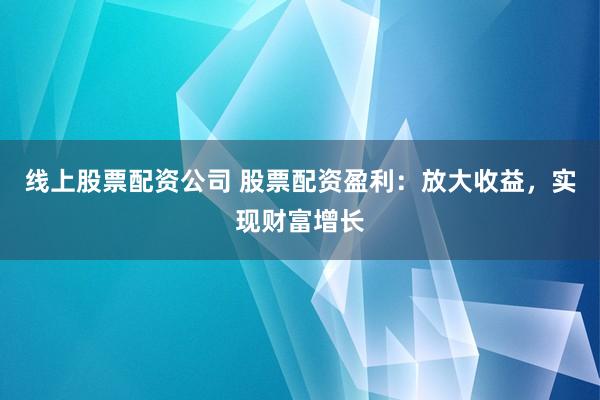 线上股票配资公司 股票配资盈利：放大收益，实现财富增长