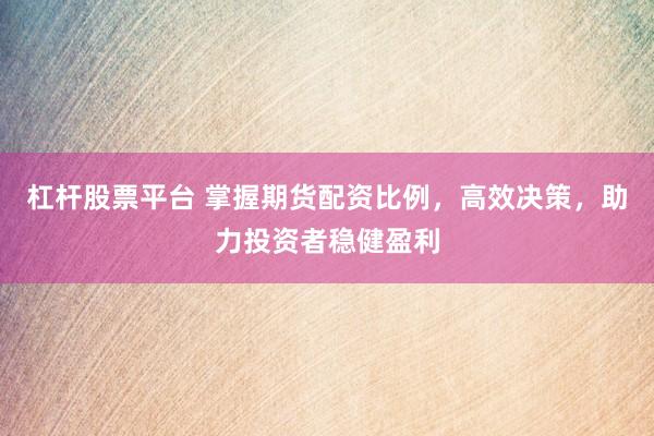 杠杆股票平台 掌握期货配资比例，高效决策，助力投资者稳健盈利