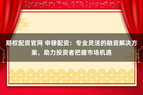 期权配资官网 申穆配资：专业灵活的融资解决方案，助力投资者把握市场机遇