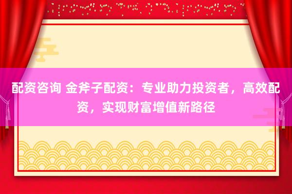 配资咨询 金斧子配资：专业助力投资者，高效配资，实现财富增值新路径