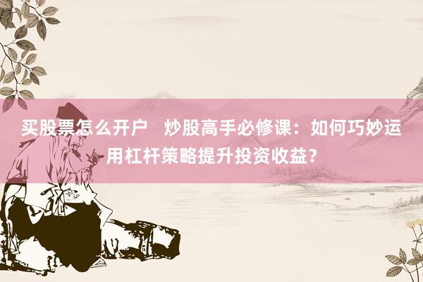 买股票怎么开户   炒股高手必修课：如何巧妙运用杠杆策略提升投资收益？