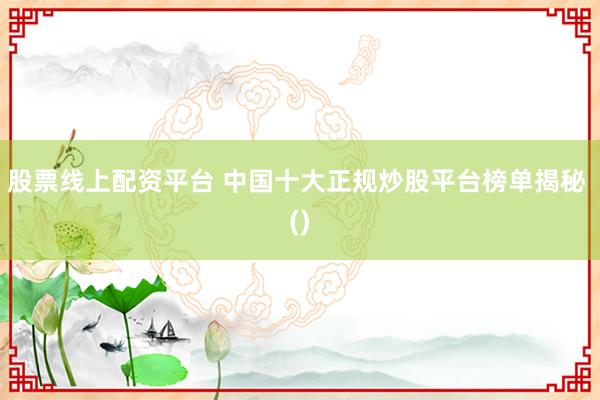 股票线上配资平台 中国十大正规炒股平台榜单揭秘 ()