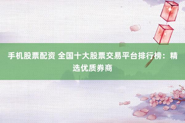 手机股票配资 全国十大股票交易平台排行榜：精选优质券商