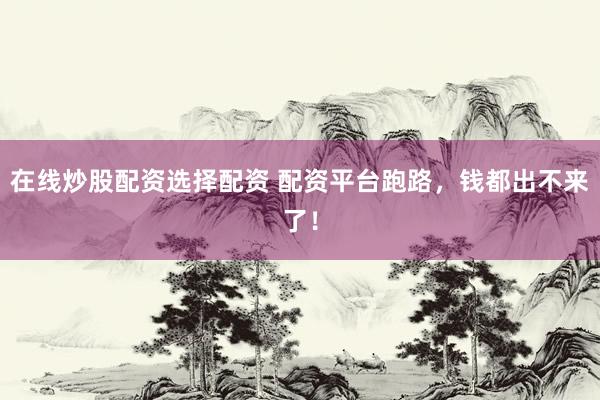 在线炒股配资选择配资 配资平台跑路，钱都出不来了！