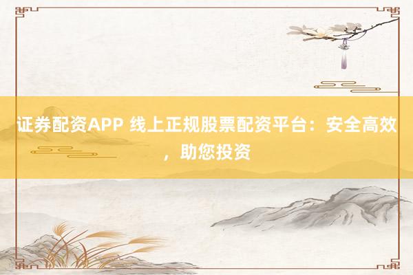 证券配资APP 线上正规股票配资平台：安全高效，助您投资