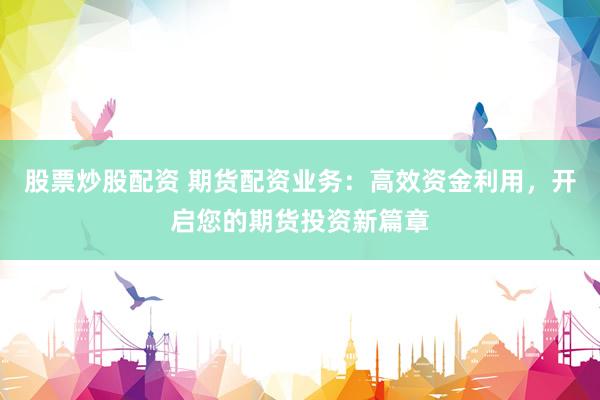 股票炒股配资 期货配资业务:高效资金利用,开启您的期货投资新篇章