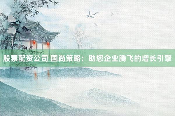 股票配资公司 国尚策略：助您企业腾飞的增长引擎