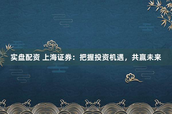 实盘配资 上海证券：把握投资机遇，共赢未来
